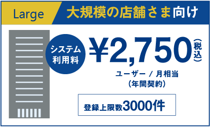 Largeプラン：大規模の店舗さま向け・システム利用料2,398円（税込）・ユーザー / 月相当（年間契約）・（登録上限数3000件）