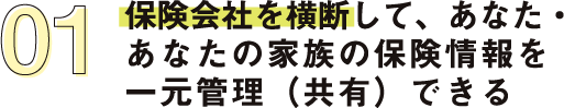 保険会社を横断して、あなた・あなたの家族の保険情報を一元管理（共有）できる